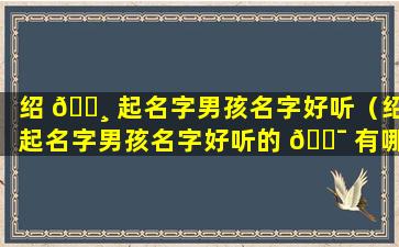 绍 🌸 起名字男孩名字好听（绍起名字男孩名字好听的 🐯 有哪些）